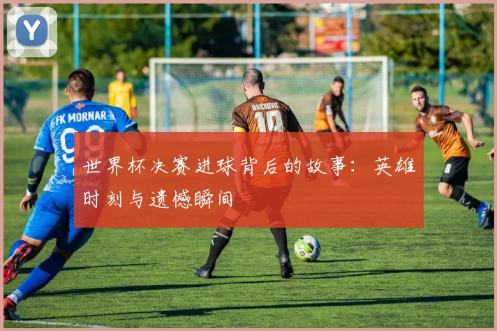世界杯决赛进球背后的故事：英雄时刻与遗憾瞬间