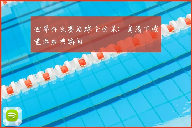 世界杯决赛进球全收录：高清下载重温经典瞬间
