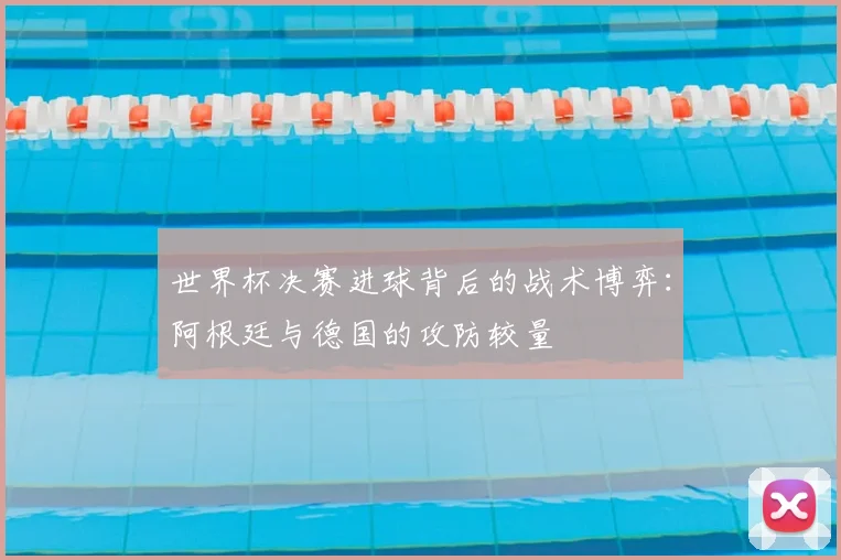世界杯决赛进球背后的战术博弈：阿根廷与德国的攻防较量