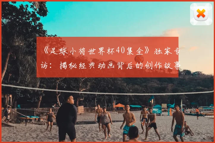 《足球小将世界杯40集全》独家专访：揭秘经典动画背后的创作故事