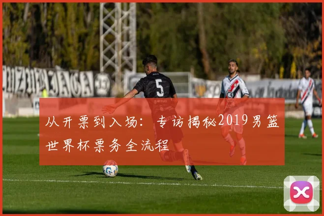 从开票到入场:专访揭秘2019男篮世界杯票务全流程