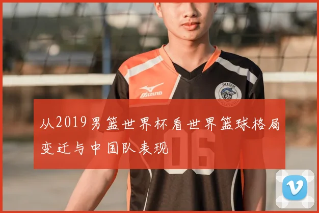 从2019男篮世界杯看世界篮球格局变迁与中国队表现