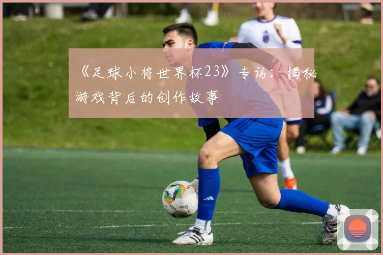 《足球小将世界杯23》专访：揭秘游戏背后的创作故事