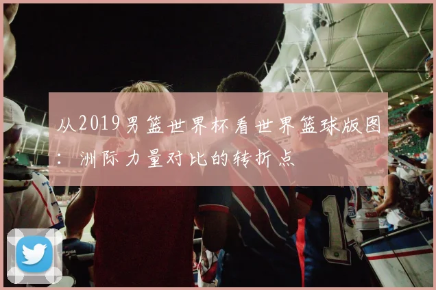 从2019男篮世界杯看世界篮球版图：洲际力量对比的转折点