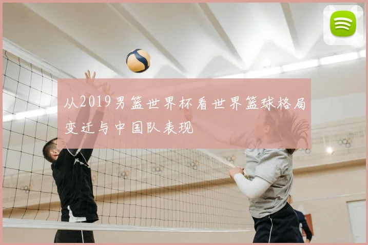 从2019男篮世界杯看世界篮球格局变迁与中国队表现