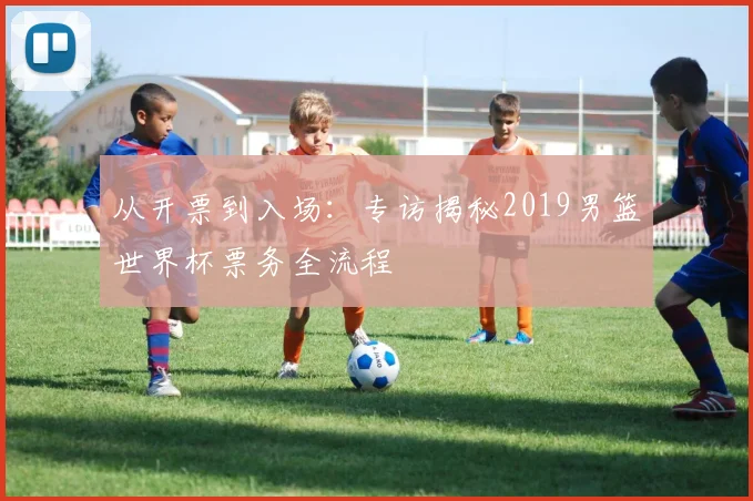 从开票到入场:专访揭秘2019男篮世界杯票务全流程