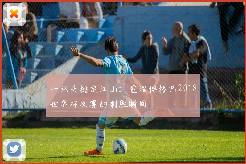 一记头槌定江山:重温博格巴2018世界杯决赛的制胜瞬间