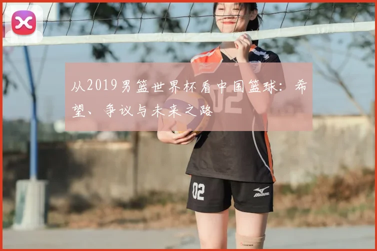 从2019男篮世界杯看中国篮球:希望、争议与未来之路