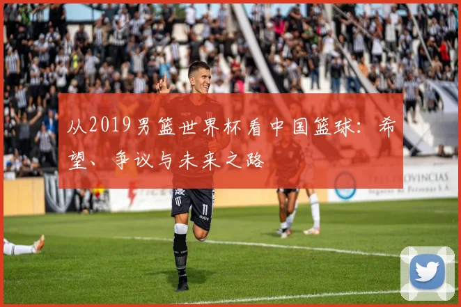 从2019男篮世界杯看中国篮球:希望、争议与未来之路