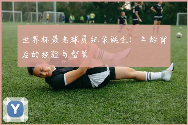 世界杯最老球员纪录诞生:年龄背后的经验与智慧