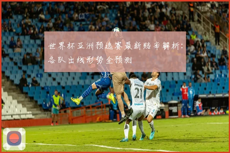 世界杯亚洲预选赛最新赔率解析：各队出线形势全预测