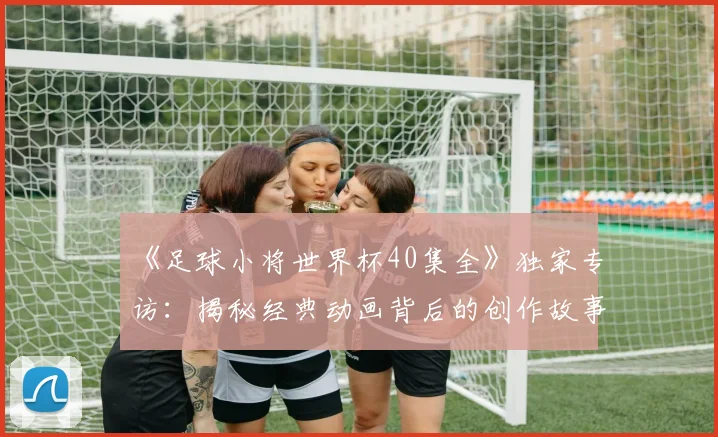 《足球小将世界杯40集全》独家专访：揭秘经典动画背后的创作故事