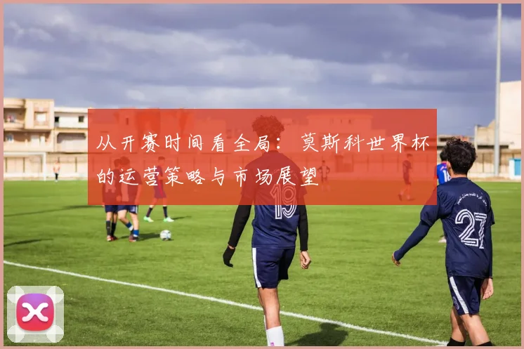从开赛时间看全局：莫斯科世界杯的运营策略与市场展望